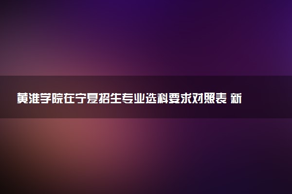 黄淮学院在宁夏招生专业选科要求对照表 新高考各专业需要选考什么科目