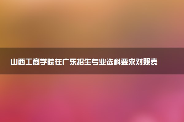 山西工商学院在广东招生专业选科要求对照表 新高考各专业需要选考什么科目