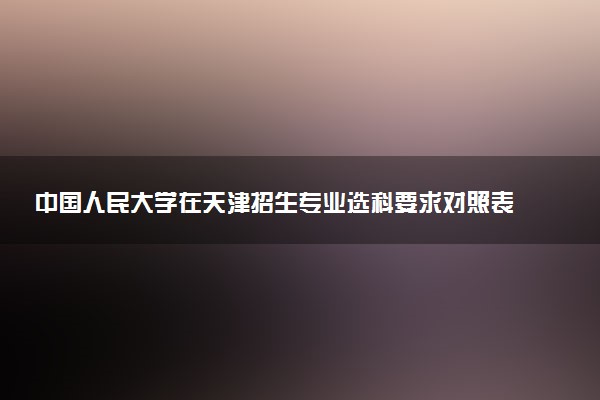 中国人民大学在天津招生专业选科要求对照表 新高考各专业需要选考什么科目
