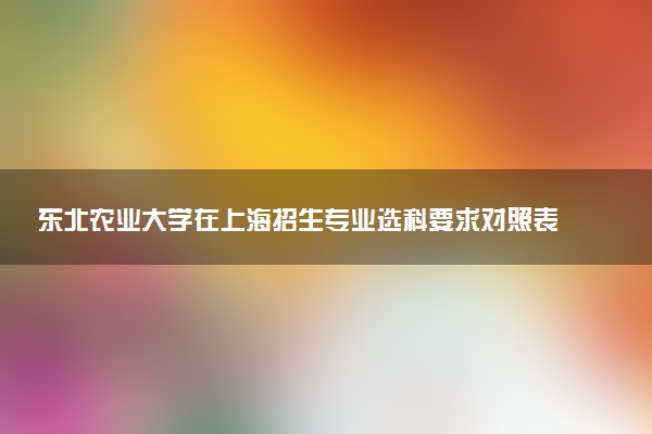 东北农业大学在上海招生专业选科要求对照表 新高考各专业需要选考什么科目