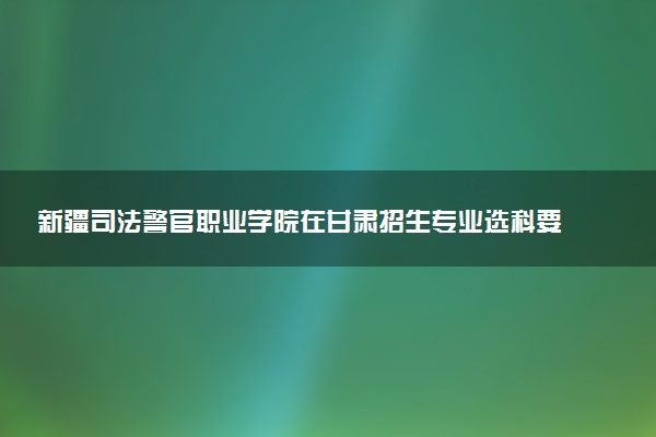 新疆司法警官职业学院在甘肃招生专业选科要求对照表 新高考各专业需要选考什么科目