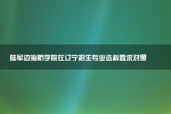 陆军边海防学院在辽宁招生专业选科要求对照表 新高考各专业需要选考什么科目