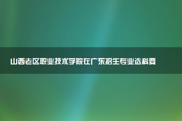 山西老区职业技术学院在广东招生专业选科要求对照表 新高考各专业需要选考什么科目