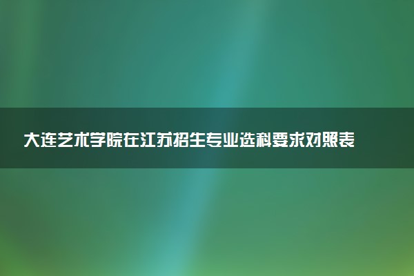 大连艺术学院在江苏招生专业选科要求对照表 新高考各专业需要选考什么科目