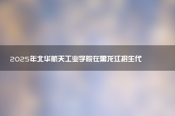 2025年北华航天工业学院在黑龙江招生代码及专业代码 北华航天工业学院黑龙江代码是多少？怎么查询？