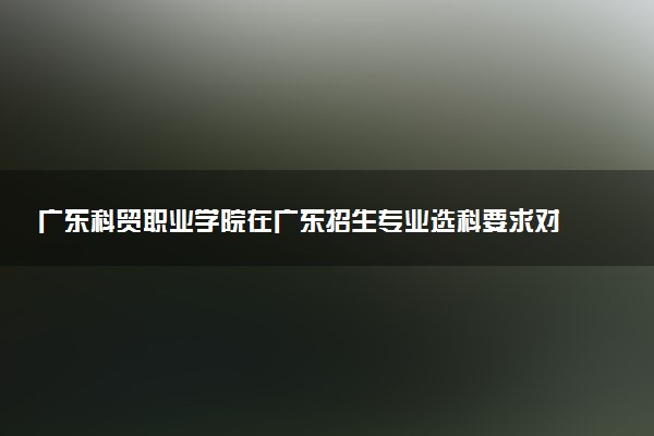 广东科贸职业学院在广东招生专业选科要求对照表 新高考各专业需要选考什么科目