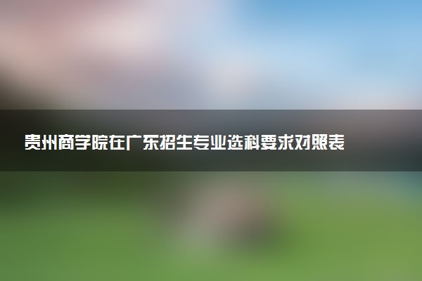 贵州商学院在广东招生专业选科要求对照表 新高考各专业需要选考什么科目