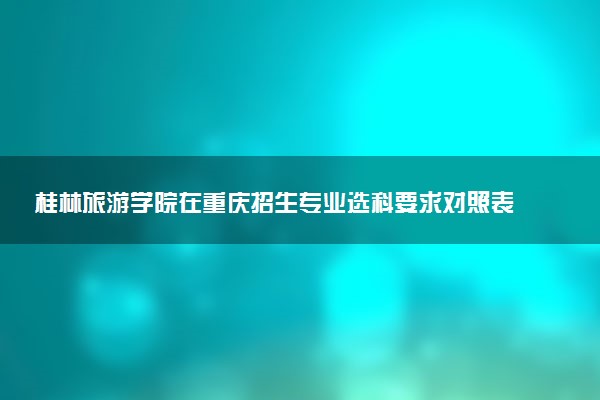 桂林旅游学院在重庆招生专业选科要求对照表 新高考各专业需要选考什么科目