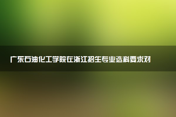 广东石油化工学院在浙江招生专业选科要求对照表 新高考各专业需要选考什么科目