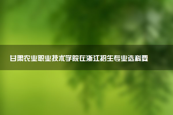 甘肃农业职业技术学院在浙江招生专业选科要求对照表 新高考各专业需要选考什么科目