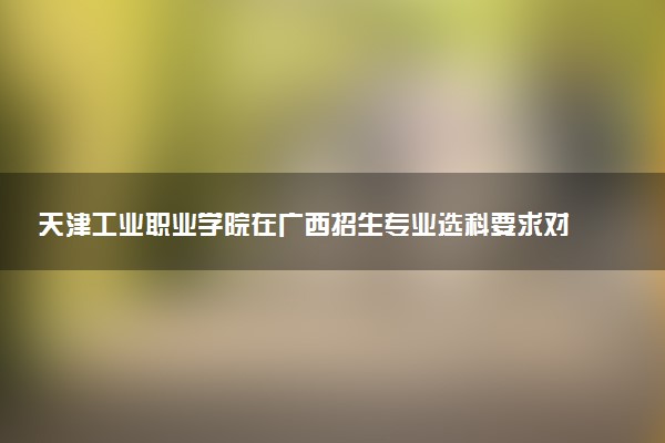 天津工业职业学院在广西招生专业选科要求对照表 新高考各专业需要选考什么科目