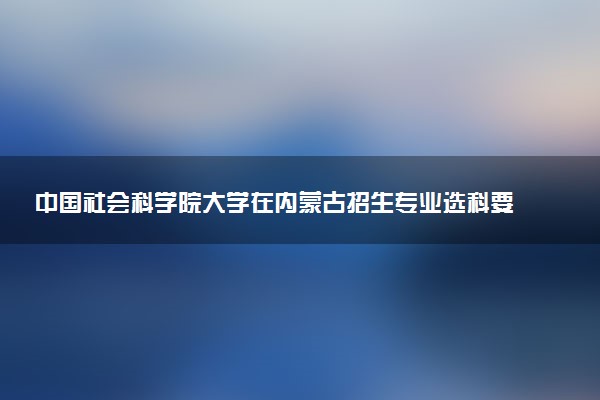 中国社会科学院大学在内蒙古招生专业选科要求对照表 新高考各专业需要选考什么科目