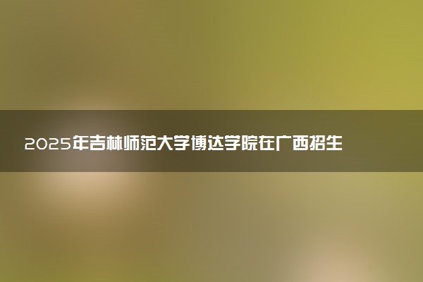 2025年吉林师范大学博达学院在广西招生代码及专业代码 吉林师范大学博达学院广西代码是多少？怎么查询？
