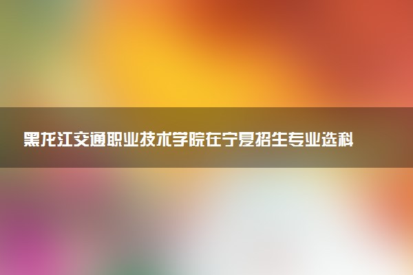黑龙江交通职业技术学院在宁夏招生专业选科要求对照表 新高考各专业需要选考什么科目