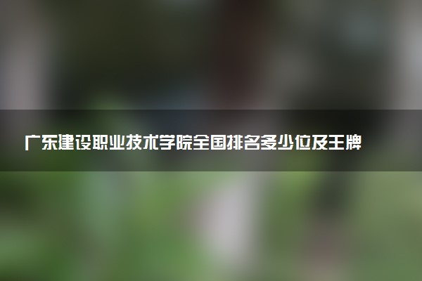 广东建设职业技术学院全国排名多少位及王牌专业有哪些？