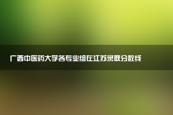 广西中医药大学各专业组在江苏录取分数线  2026江苏考生多少分能上广西中医药大学