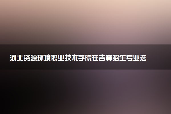 河北资源环境职业技术学院在吉林招生专业选科要求对照表 新高考各专业需要选考什么科目