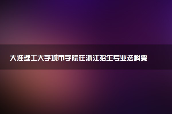 大连理工大学城市学院在浙江招生专业选科要求对照表 新高考各专业需要选考什么科目