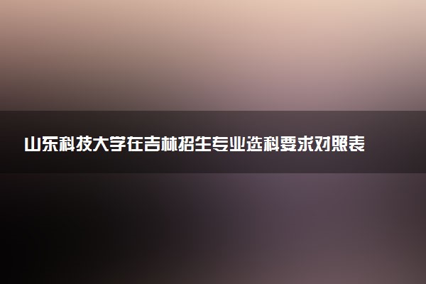 山东科技大学在吉林招生专业选科要求对照表 新高考各专业需要选考什么科目