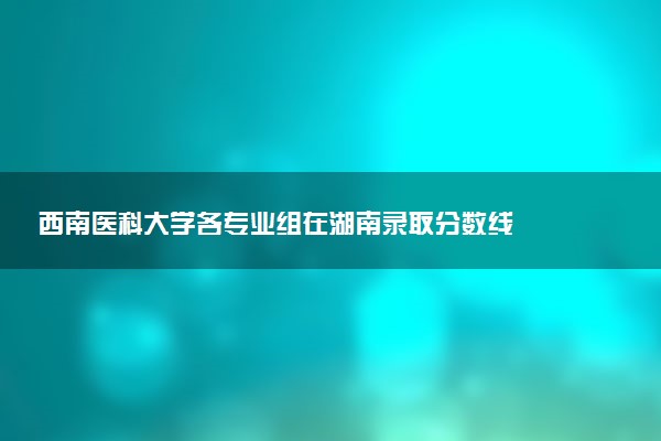 西南医科大学各专业组在湖南录取分数线  2026湖南考生多少分能上西南医科大学