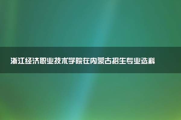 浙江经济职业技术学院在内蒙古招生专业选科要求对照表 新高考各专业需要选考什么科目