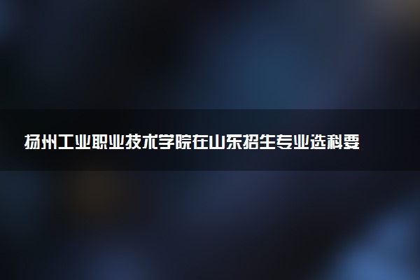扬州工业职业技术学院在山东招生专业选科要求对照表 新高考各专业需要选考什么科目