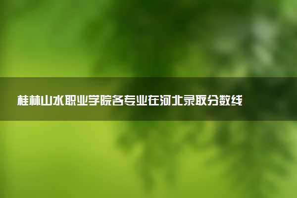 桂林山水职业学院各专业在河北录取分数线  2026河北考生多少分能上桂林山水职业学院