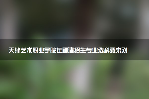 天津艺术职业学院在福建招生专业选科要求对照表及代码 新高考各专业需要选考什么科目