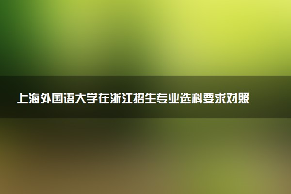 上海外国语大学在浙江招生专业选科要求对照表 新高考各专业需要选考什么科目