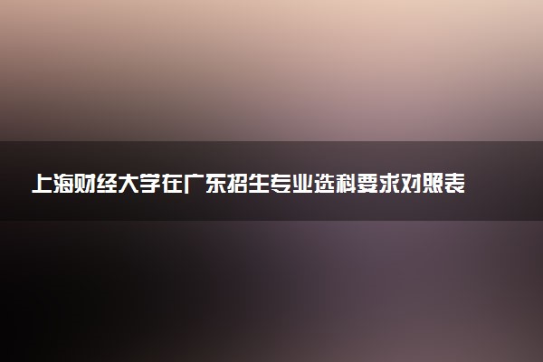 上海财经大学在广东招生专业选科要求对照表 新高考各专业需要选考什么科目