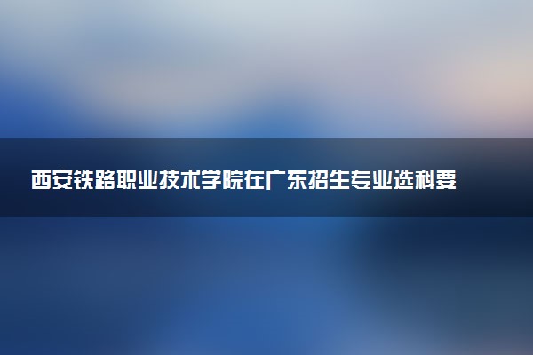 西安铁路职业技术学院在广东招生专业选科要求对照表 新高考各专业需要选考什么科目
