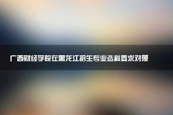 广西财经学院在黑龙江招生专业选科要求对照表 新高考各专业需要选考什么科目