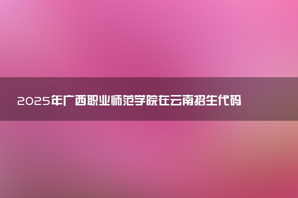 2025年广西职业师范学院在云南招生代码及专业代码 广西职业师范学院云南代码是多少？怎么查询？