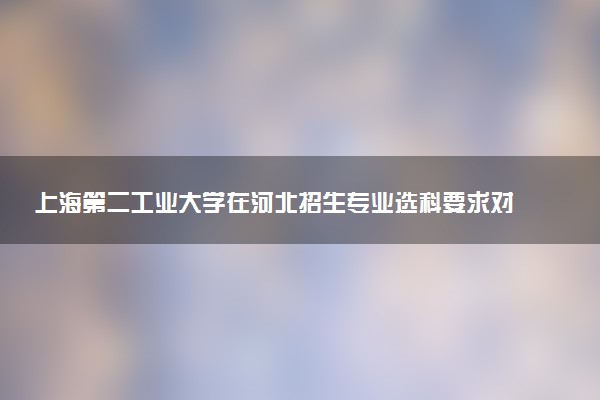 上海第二工业大学在河北招生专业选科要求对照表 新高考各专业需要选考什么科目