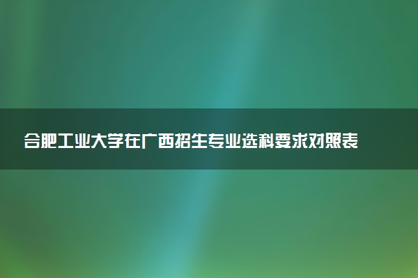 合肥工业大学在广西招生专业选科要求对照表 新高考各专业需要选考什么科目