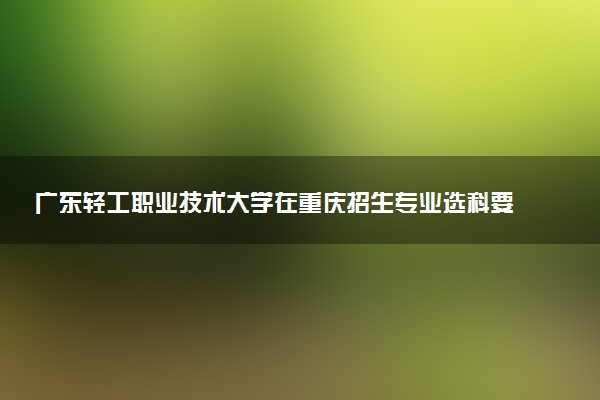 广东轻工职业技术大学在重庆招生专业选科要求对照表 新高考各专业需要选考什么科目