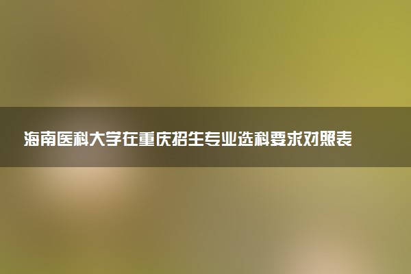 海南医科大学在重庆招生专业选科要求对照表 新高考各专业需要选考什么科目