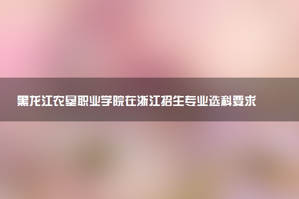 黑龙江农垦职业学院在浙江招生专业选科要求对照表 新高考各专业需要选考什么科目