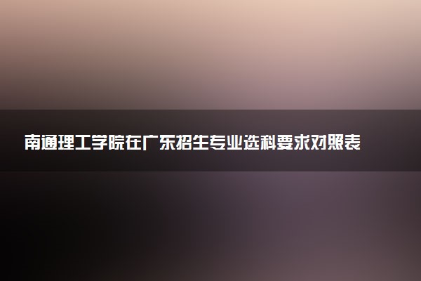 南通理工学院在广东招生专业选科要求对照表 新高考各专业需要选考什么科目