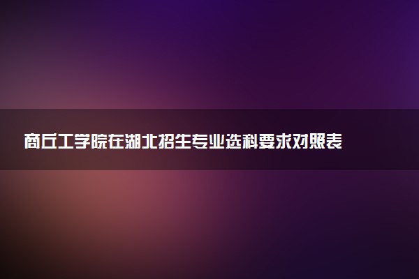 商丘工学院在湖北招生专业选科要求对照表 新高考各专业需要选考什么科目