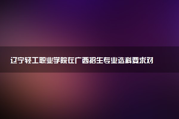 辽宁轻工职业学院在广西招生专业选科要求对照表 新高考各专业需要选考什么科目