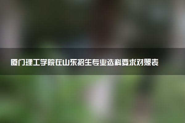 厦门理工学院在山东招生专业选科要求对照表 新高考各专业需要选考什么科目