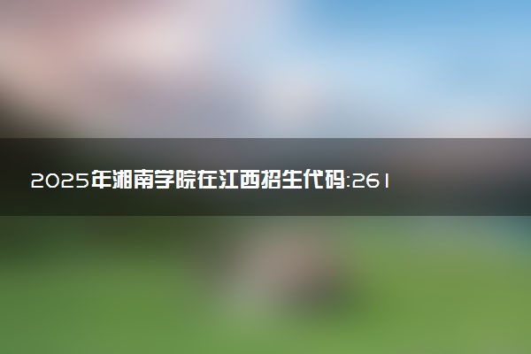 2025年湘南学院在江西招生代码：2618 专业代码及报考指南
