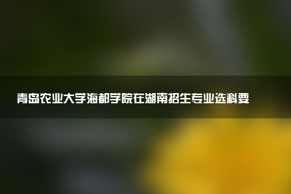 青岛农业大学海都学院在湖南招生专业选科要求对照表 新高考各专业需要选考什么科目