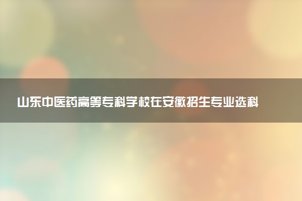 山东中医药高等专科学校在安徽招生专业选科要求对照表及代码 新高考各专业需要选考什么科目