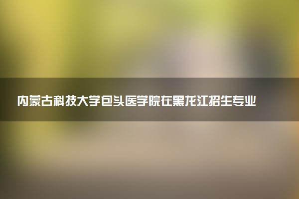 内蒙古科技大学包头医学院在黑龙江招生专业选科要求对照表 新高考各专业需要选考什么科目