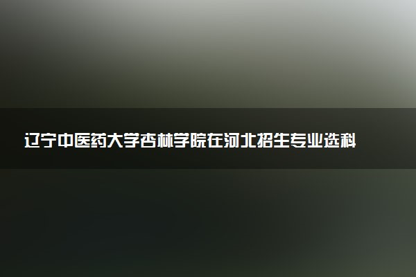 辽宁中医药大学杏林学院在河北招生专业选科要求对照表 新高考各专业需要选考什么科目
