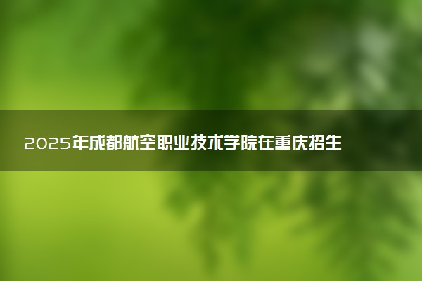 2025年成都航空职业技术学院在重庆招生代码：5142 专业代码及报考指南