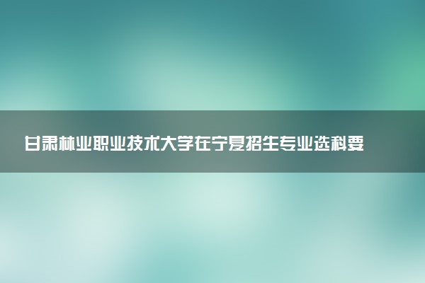 甘肃林业职业技术大学在宁夏招生专业选科要求对照表 新高考各专业需要选考什么科目