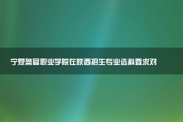宁夏警官职业学院在陕西招生专业选科要求对照表 新高考各专业需要选考什么科目
